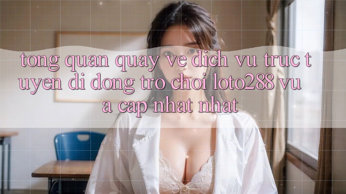 Tổng Quan Quay về Dịch vụ trực tuyến di động Trò chơi Loto288 Vừa cập nhật nhất