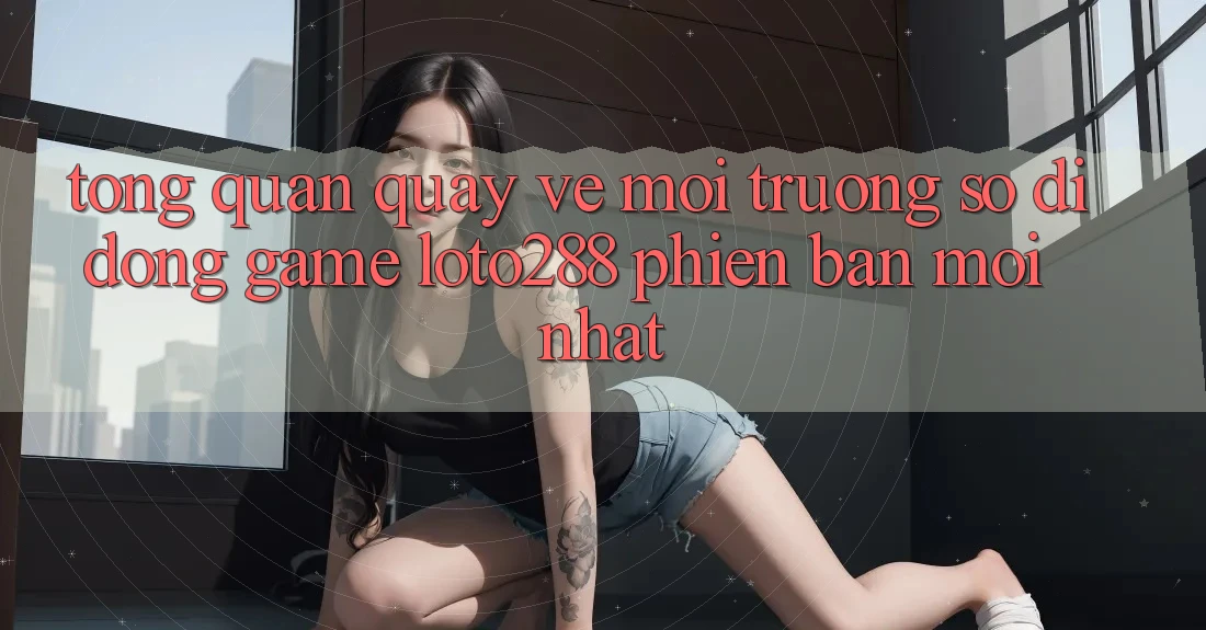 Tổng Quan Quay về Môi trường số di động Game Loto288 Phiên Bản Mới nhất