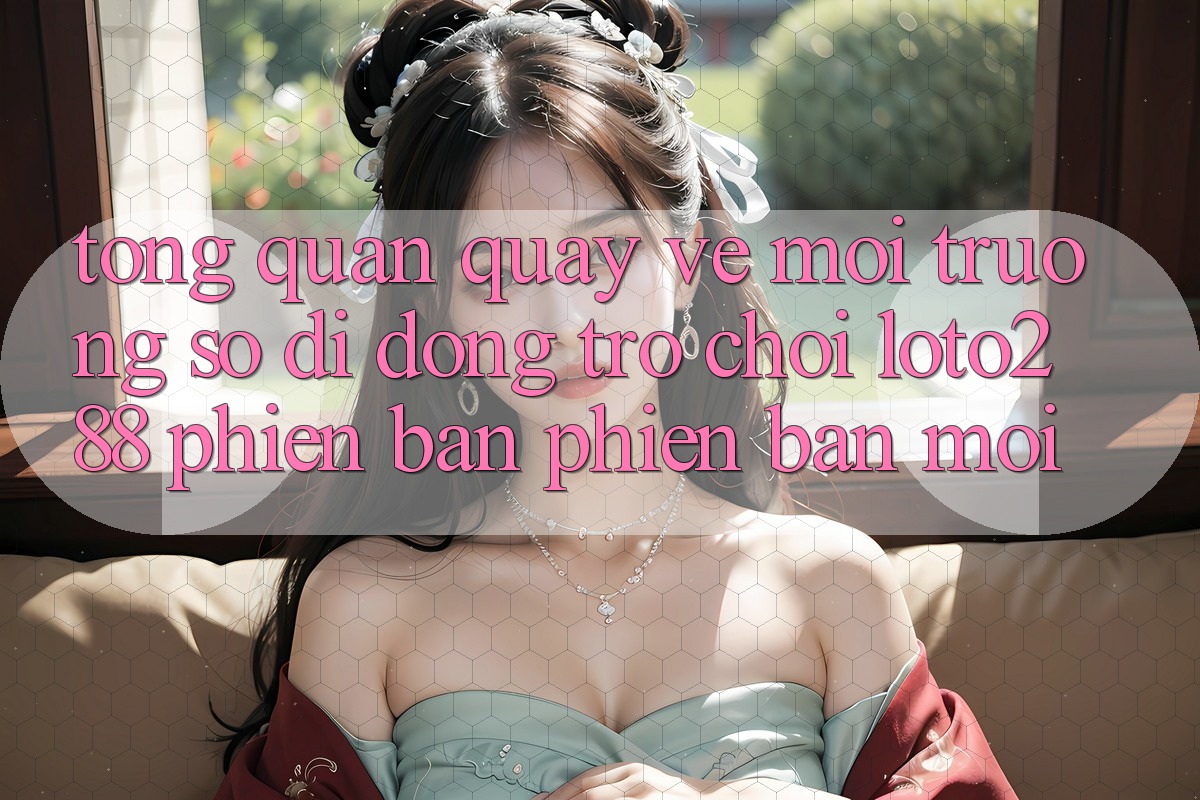 Tổng Quan Quay về Môi trường số di động Trò chơi Loto288 Phiên Bản Phiên bản mới