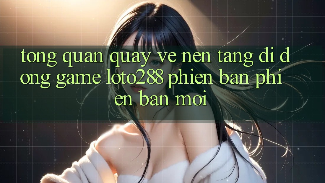 Tổng Quan Quay về Nền tảng di động Game Loto288 Phiên Bản Phiên bản mới