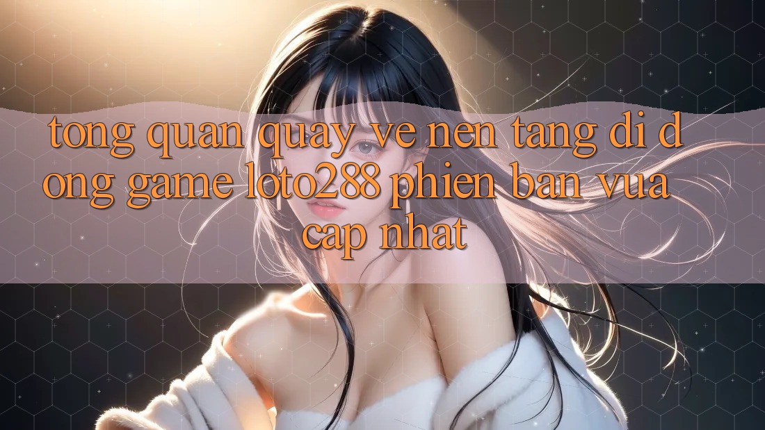 Tổng Quan Quay về Nền tảng di động Game Loto288 Phiên Bản Vừa cập nhật