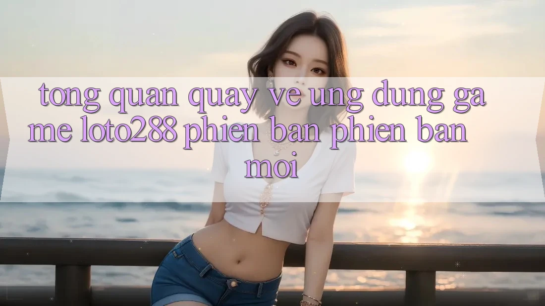 Tổng Quan Quay về Ứng Dụng Game Loto288 Phiên Bản Phiên bản mới