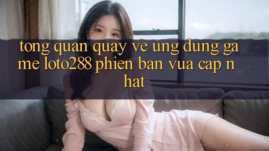 Tổng Quan Quay về Ứng Dụng Game Loto288 Phiên Bản Vừa cập nhật
