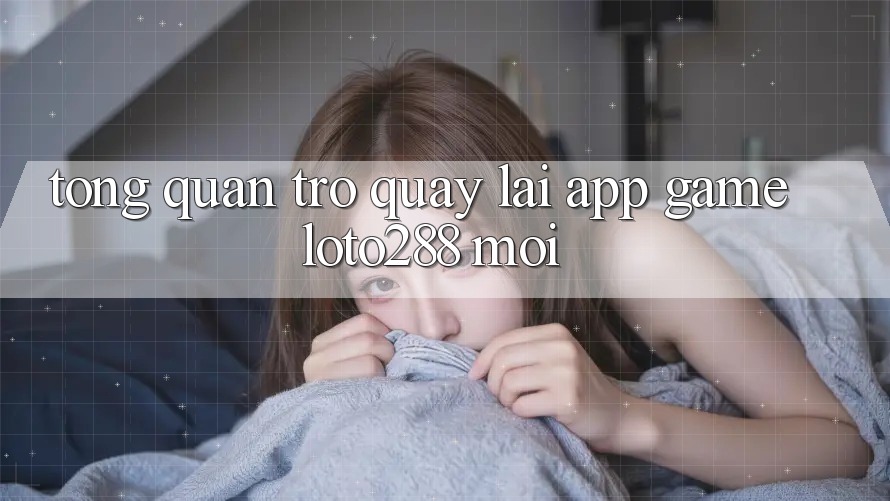 Tổng Quan Trở quay lại App Game Loto288 Mới
