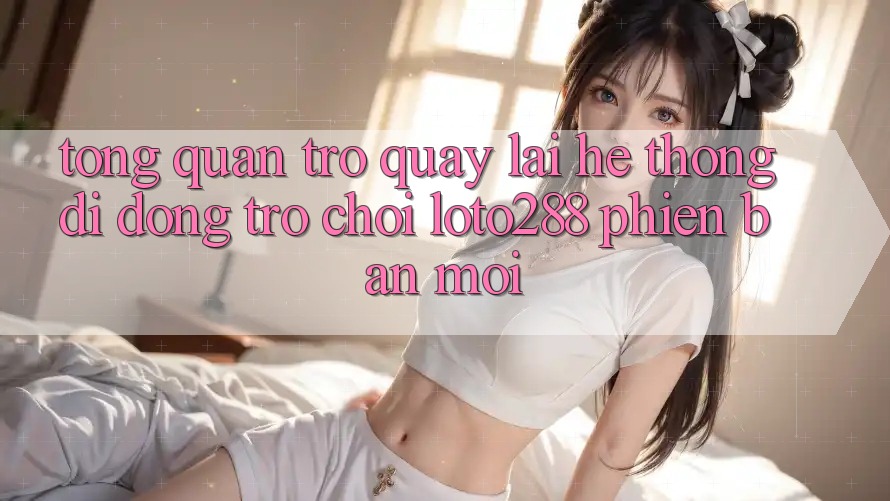 Tổng Quan Trở quay lại Hệ thống di động Trò chơi Loto288 Phiên Bản Mới