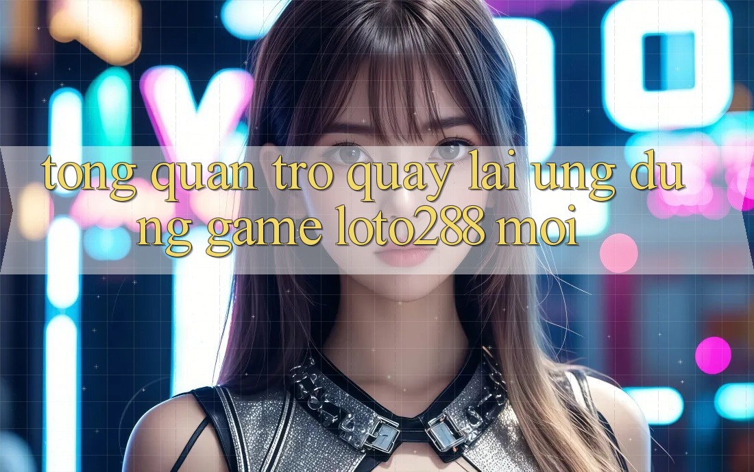 Tổng Quan Trở quay lại Ứng Dụng Game Loto288 Mới