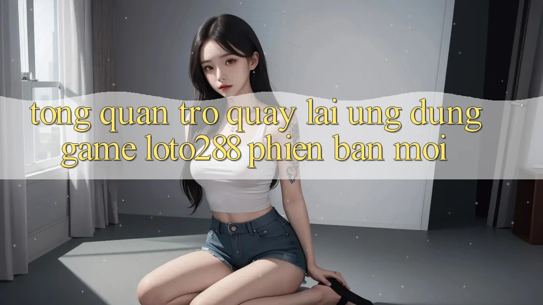 Tổng Quan Trở quay lại Ứng Dụng Game Loto288 Phiên Bản Mới