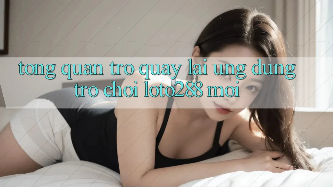 Tổng Quan Trở quay lại Ứng Dụng Trò chơi Loto288 Mới