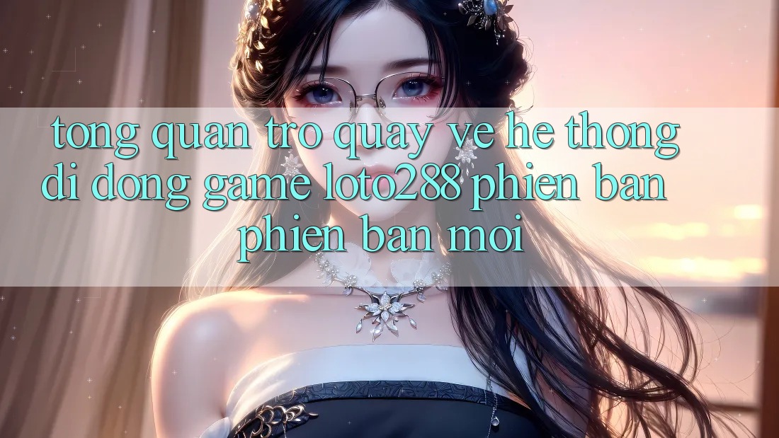 Tổng Quan Trở quay về Hệ thống di động Game Loto288 Phiên Bản Phiên bản mới