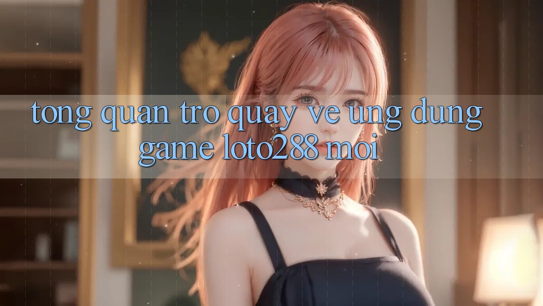 Tổng Quan Trở quay về Ứng Dụng Game Loto288 Mới