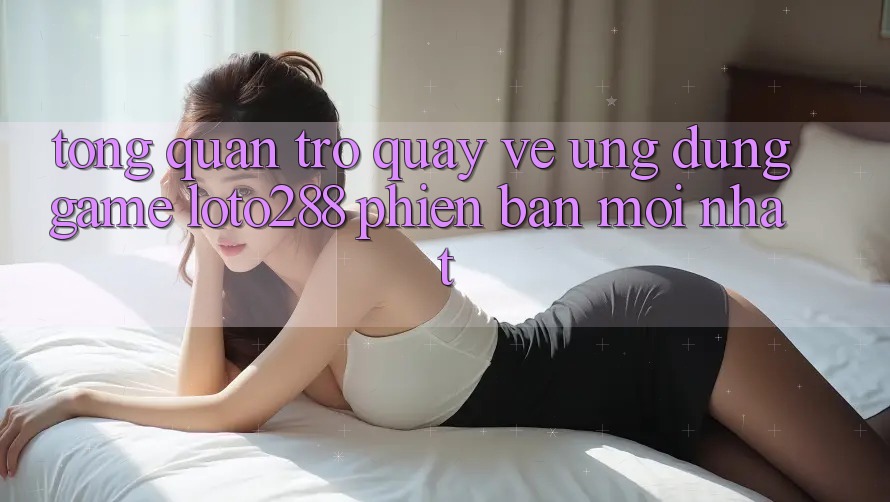 Tổng Quan Trở quay về Ứng dụng Game Loto288 Phiên bản mới nhất