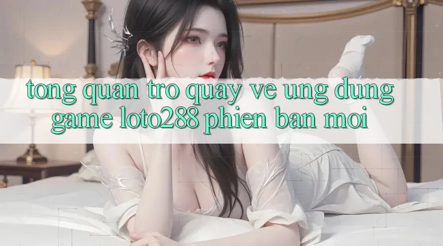 Tổng Quan Trở quay về Ứng Dụng Game Loto288 Phiên Bản Mới