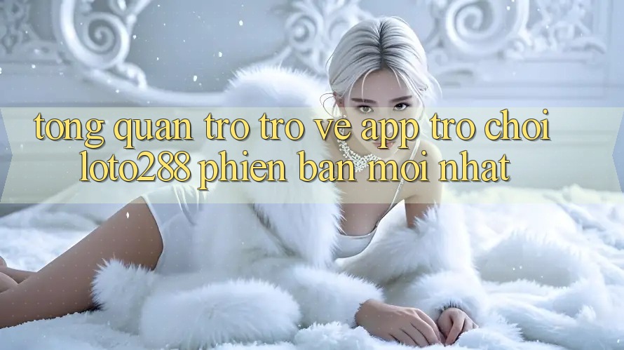 Tổng Quan Trở trở về App Trò chơi Loto288 Phiên Bản Mới nhất