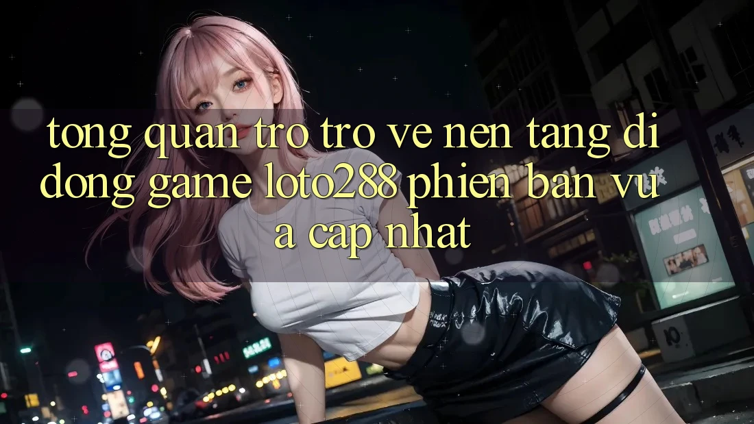 Tổng Quan Trở trở về Nền tảng di động Game Loto288 Phiên Bản Vừa cập nhật