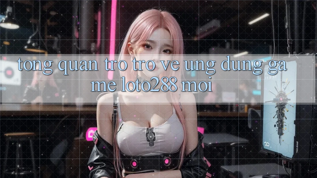 Tổng Quan Trở trở về Ứng Dụng Game Loto288 Mới