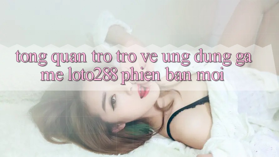Tổng Quan Trở trở về Ứng dụng Game Loto288 Phiên Bản Mới