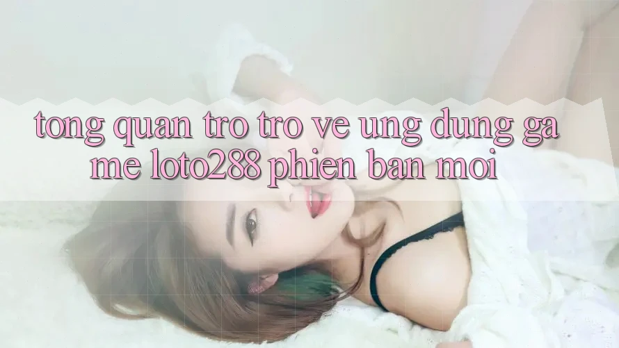 Tổng Quan Trở trở về Ứng Dụng Game Loto288 Phiên bản mới