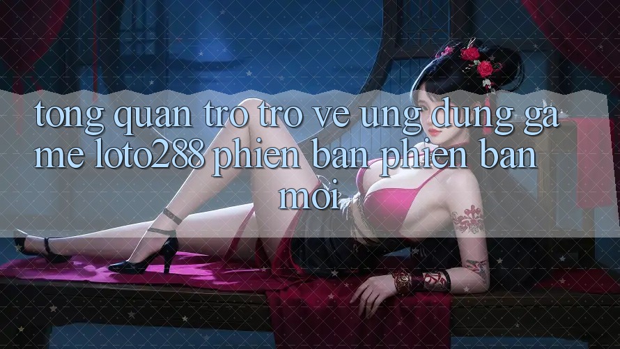Tổng Quan Trở trở về Ứng Dụng Game Loto288 Phiên Bản Phiên bản mới