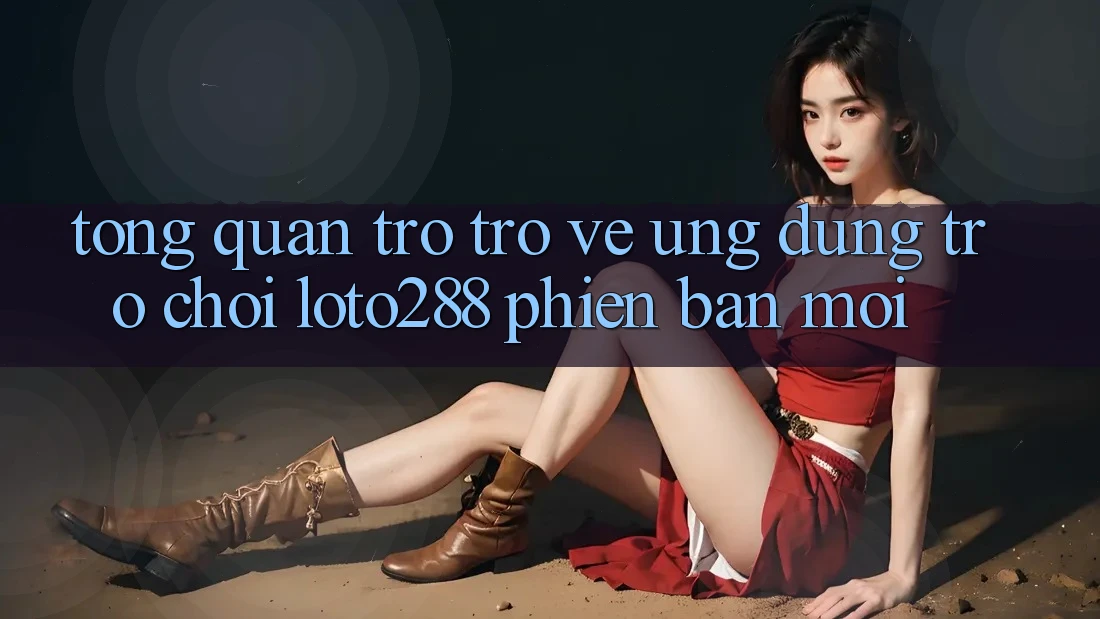 Tổng Quan Trở trở về Ứng Dụng Trò chơi Loto288 Phiên Bản Mới
