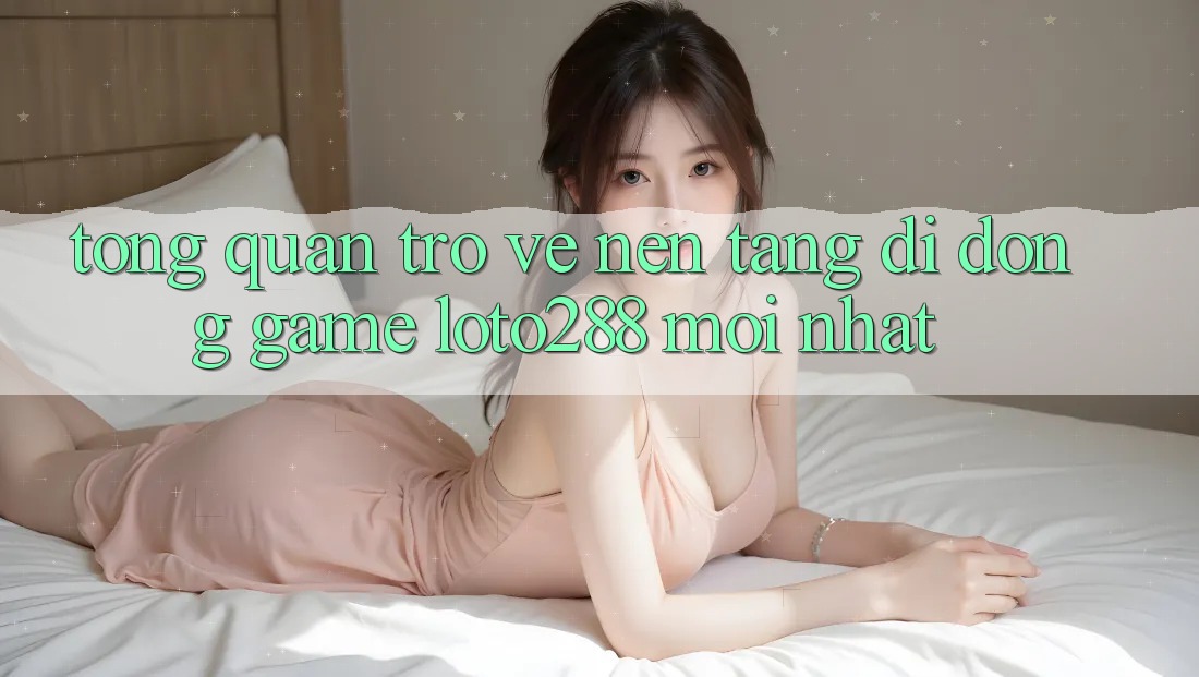 Tổng Quan Trở về Nền tảng di động Game Loto288 Mới nhất