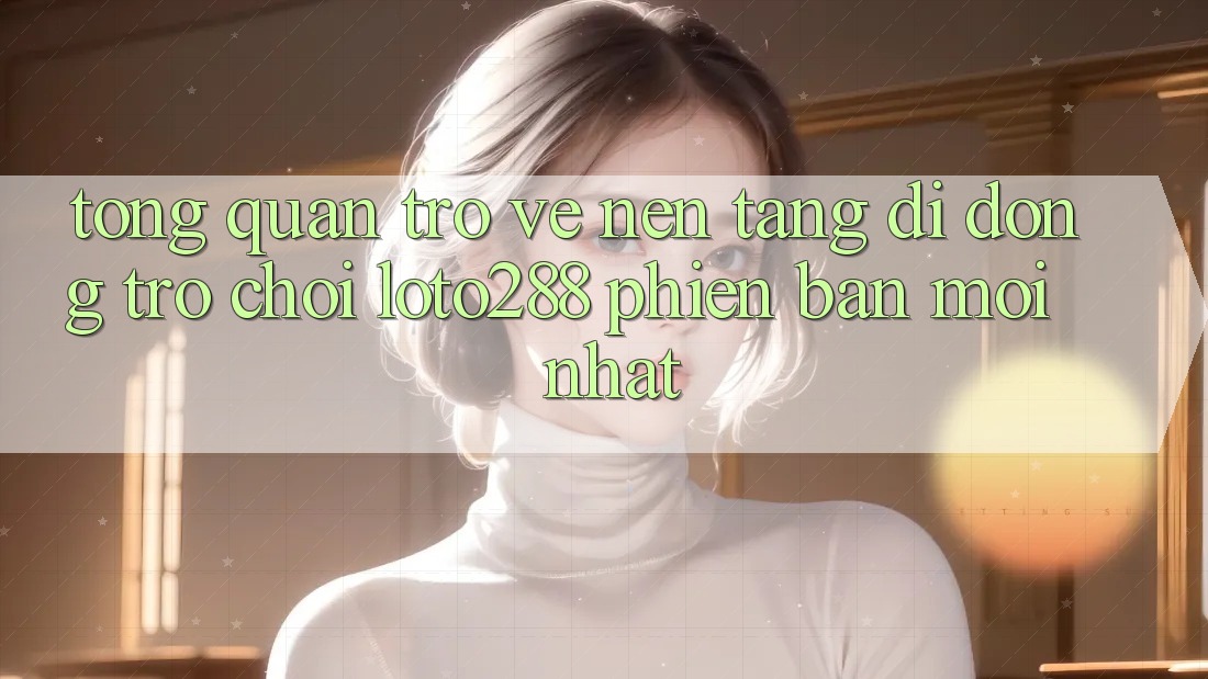 Tổng Quan Trở về Nền tảng di động Trò chơi Loto288 Phiên Bản Mới nhất