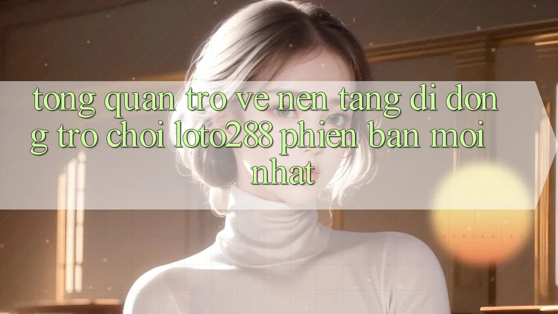 Tổng Quan Trở về Nền tảng di động Trò chơi Loto288 Phiên Bản Mới nhất