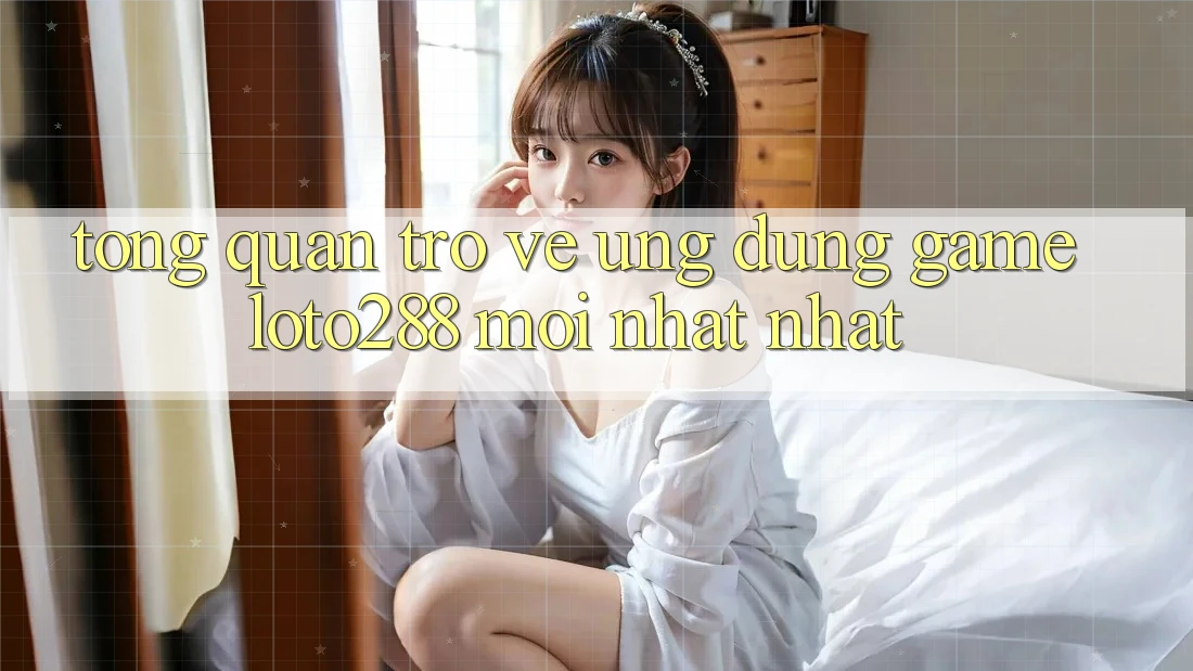 Tổng Quan Trở về Ứng Dụng Game Loto288 Mới nhất nhất