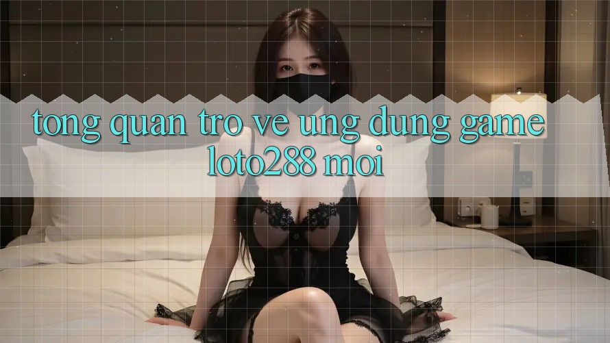 Tổng Quan Trở về Ứng Dụng Game Loto288 Mới