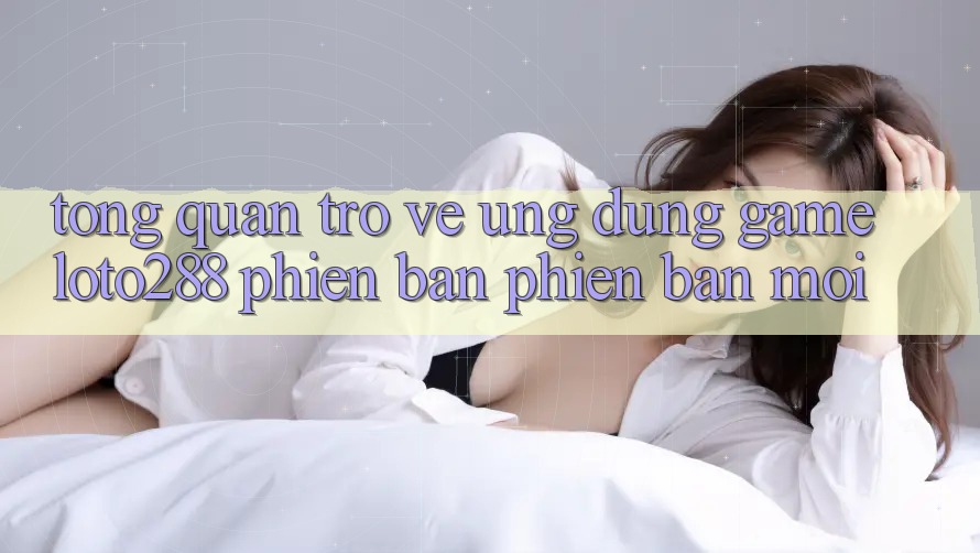 Tổng Quan Trở về Ứng Dụng Game Loto288 Phiên Bản Phiên bản mới