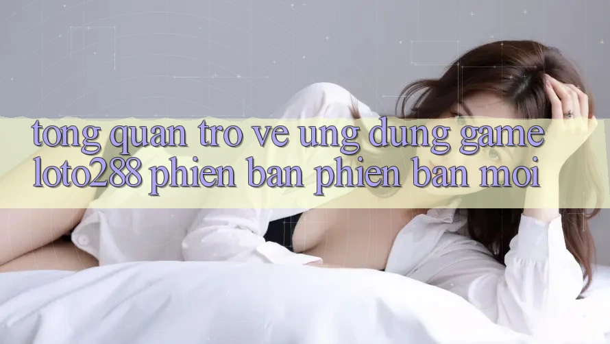 Tổng Quan Trở về Ứng Dụng Game Loto288 Phiên Bản Phiên bản mới