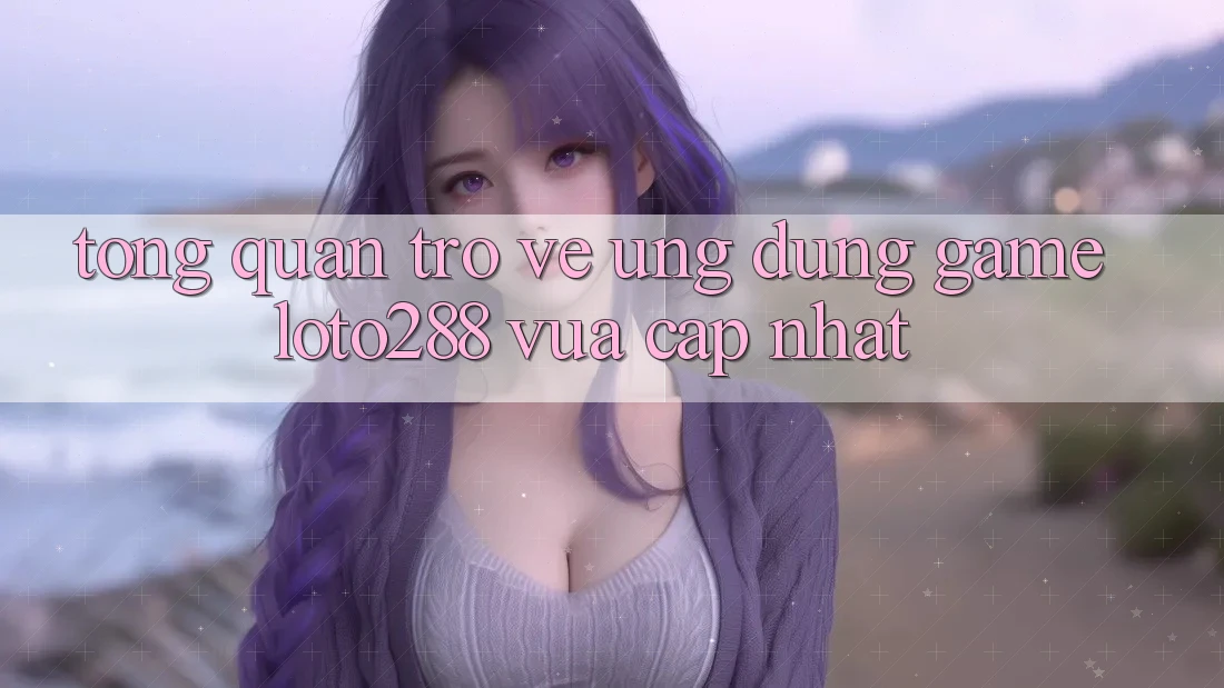 Tổng Quan Trở về Ứng Dụng Game Loto288 Vừa cập nhật