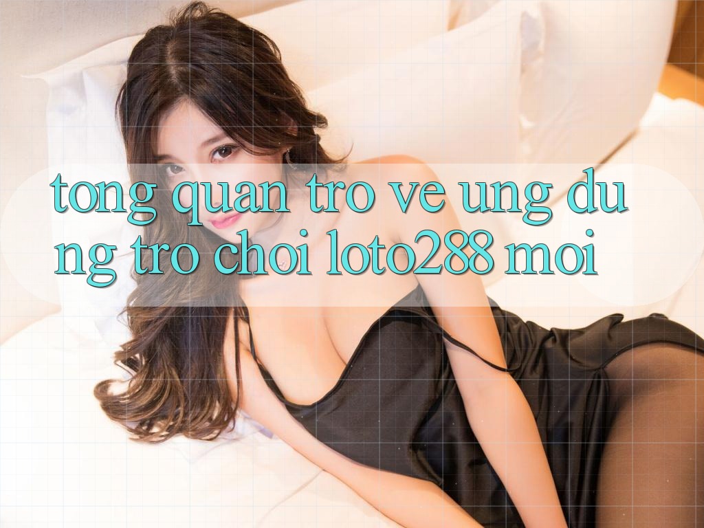 Tổng Quan Trở về Ứng Dụng Trò chơi Loto288 Mới