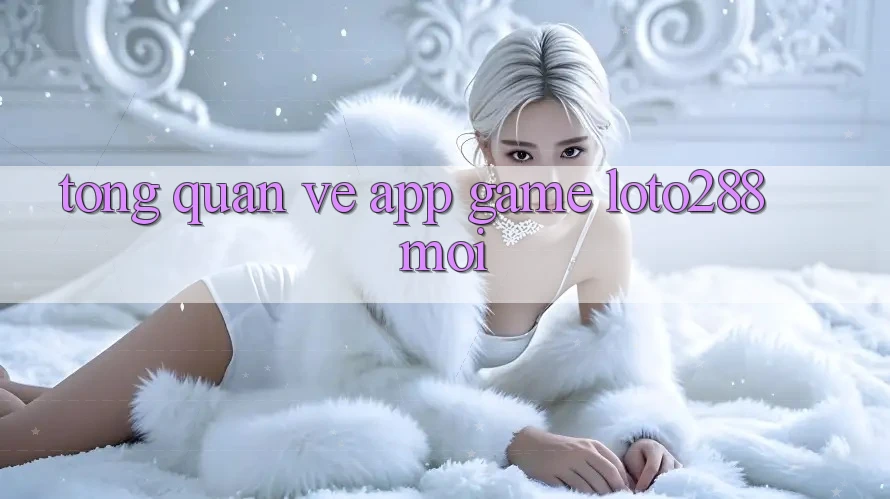 Tổng Quan Về App Game Loto288 Mới