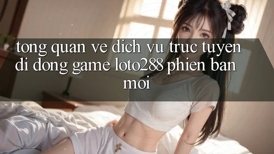 Tổng Quan Về Dịch vụ trực tuyến di động Game Loto288 Phiên Bản Mới