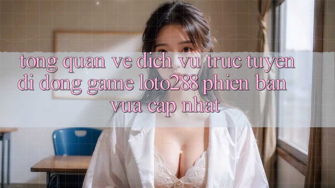 Tổng Quan Về Dịch vụ trực tuyến di động Game Loto288 Phiên Bản Vừa cập nhật