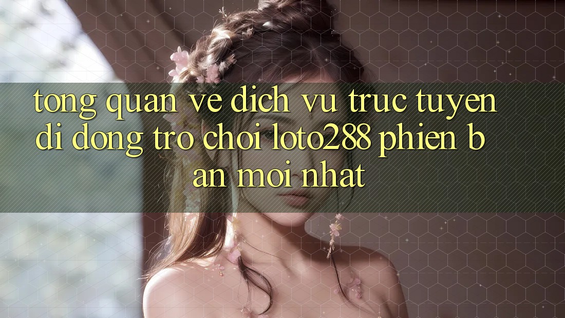 Tổng Quan Về Dịch vụ trực tuyến di động Trò chơi Loto288 Phiên Bản Mới nhất