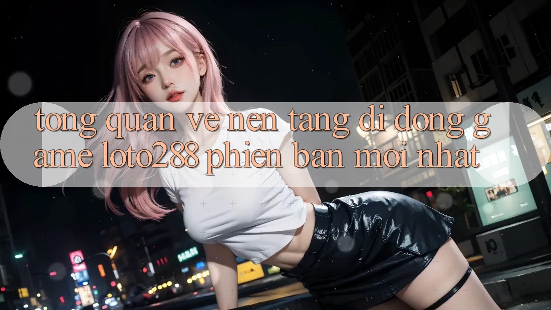 Tổng Quan Về Nền tảng di động Game Loto288 Phiên Bản Mới nhất