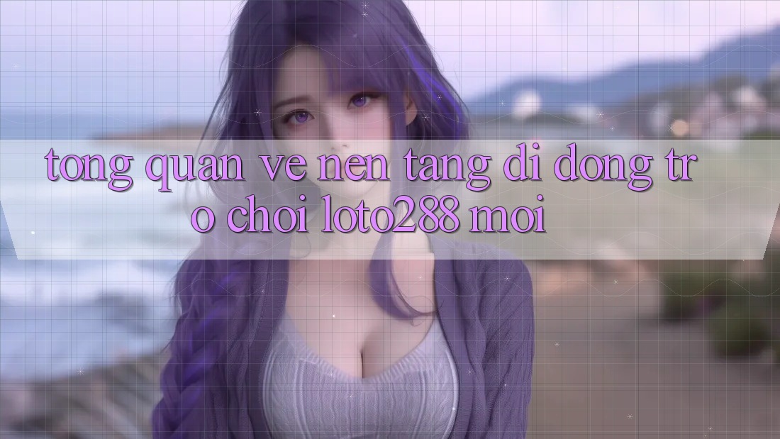 Tổng Quan Về Nền tảng di động Trò chơi Loto288 Mới