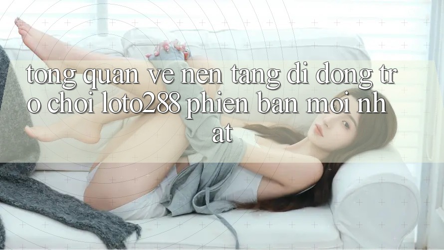 Tổng Quan Về Nền tảng di động Trò chơi Loto288 Phiên Bản Mới nhất