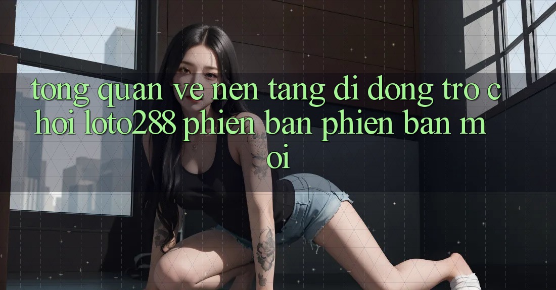 Tổng Quan Về Nền tảng di động Trò chơi Loto288 Phiên Bản Phiên bản mới
