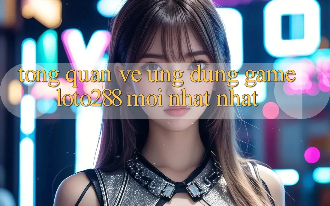 Tổng Quan Về Ứng Dụng Game Loto288 Mới nhất nhất