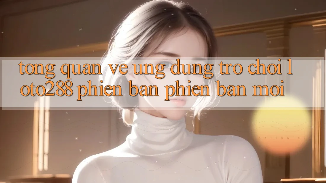 Tổng Quan Về Ứng Dụng Trò chơi Loto288 Phiên Bản Phiên bản mới