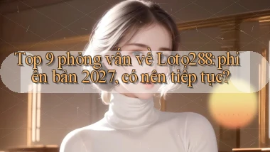 Top 9 phỏng vấn về Loto288 phiên bản 2027, có nên tiếp tục