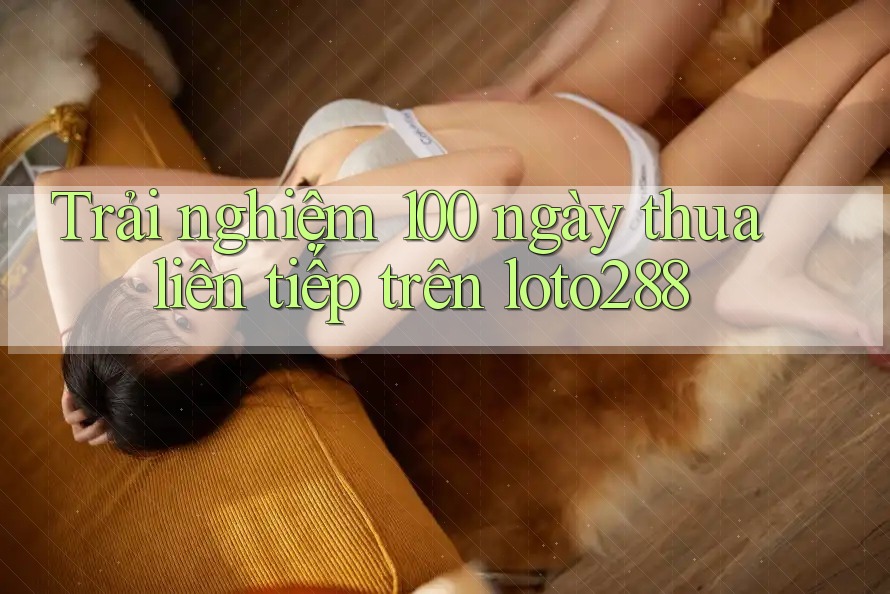 Trải nghiệm 100 ngày thua liên tiếp trên loto288