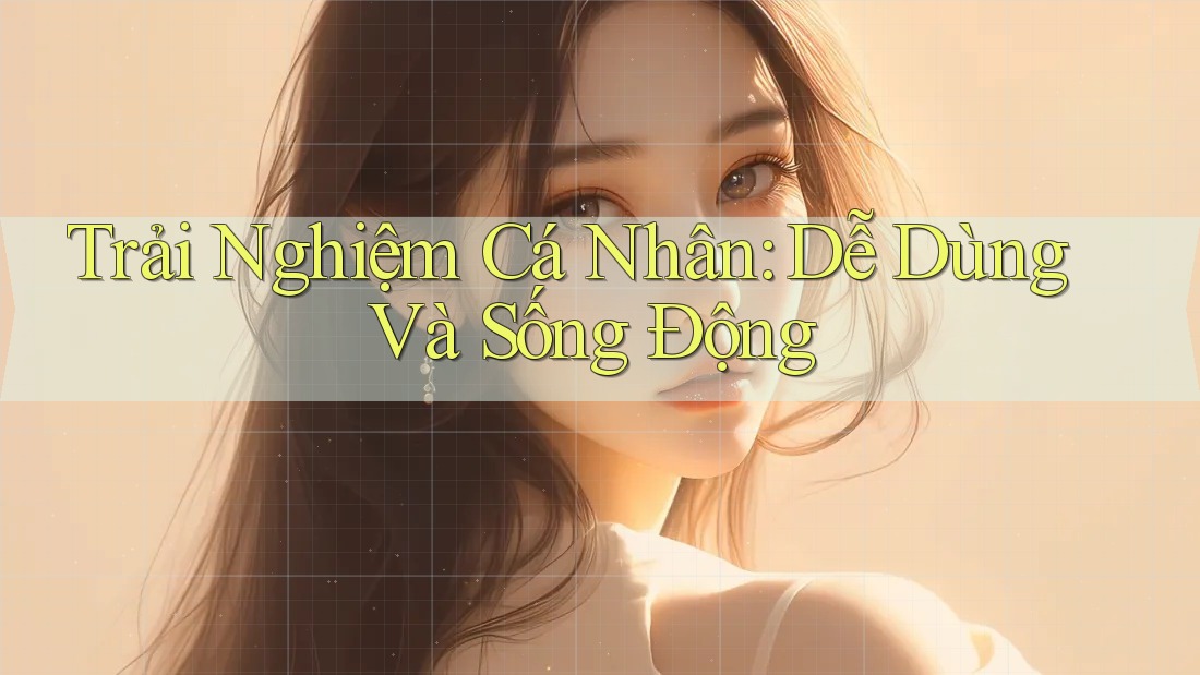 Trải Nghiệm Cá Nhân: Dễ Dùng Và Sống Động