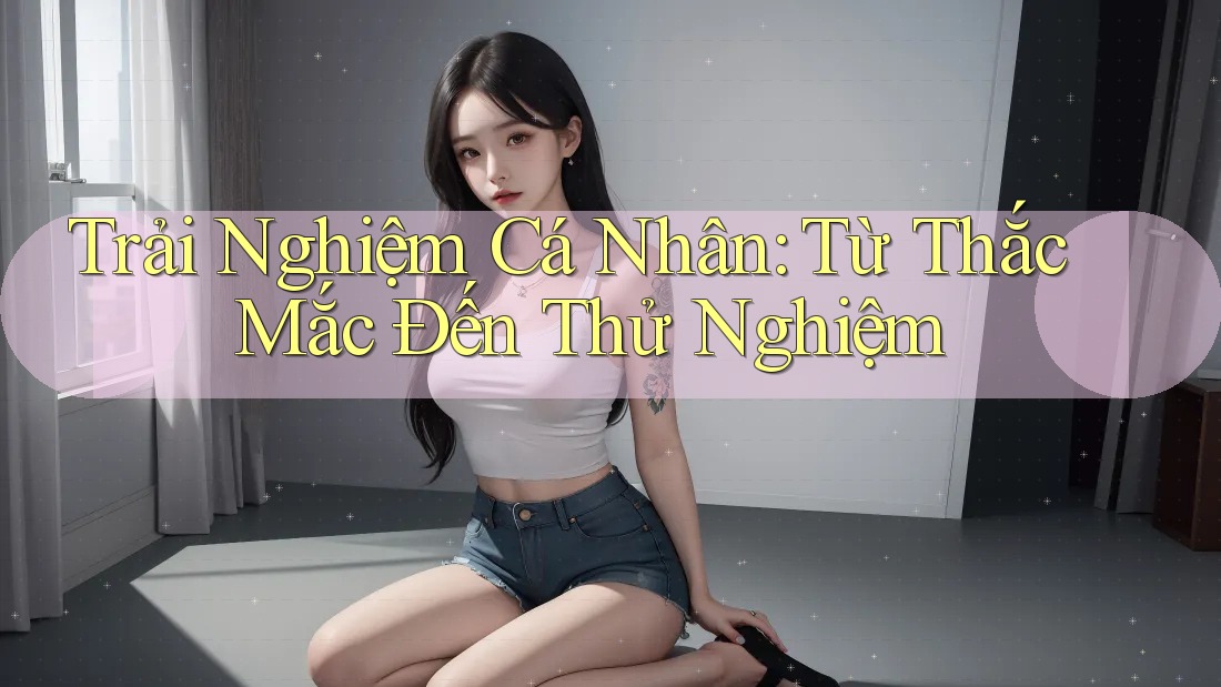 Trải Nghiệm Cá Nhân: Từ Thắc Mắc Đến Thử Nghiệm