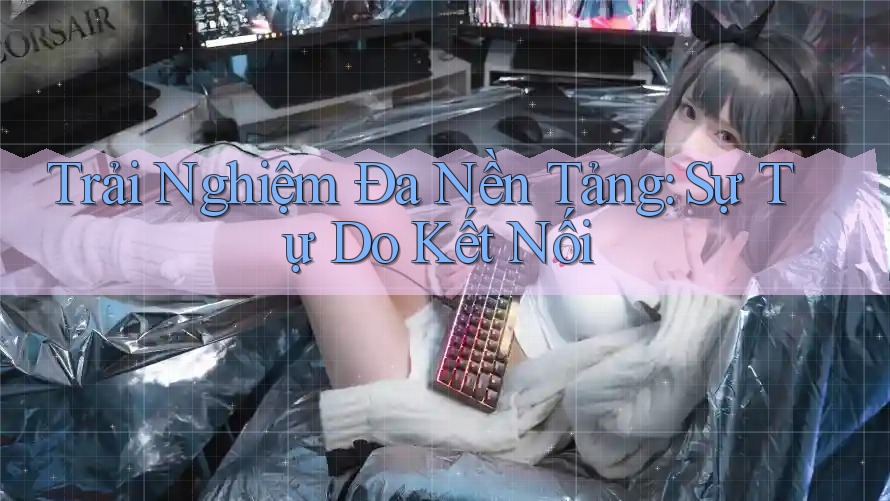 Trải Nghiệm Đa Nền Tảng: Sự Tự Do Kết Nối