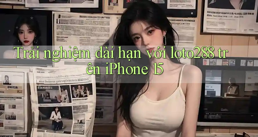 Trải nghiệm dài hạn với loto288 trên iPhone 15