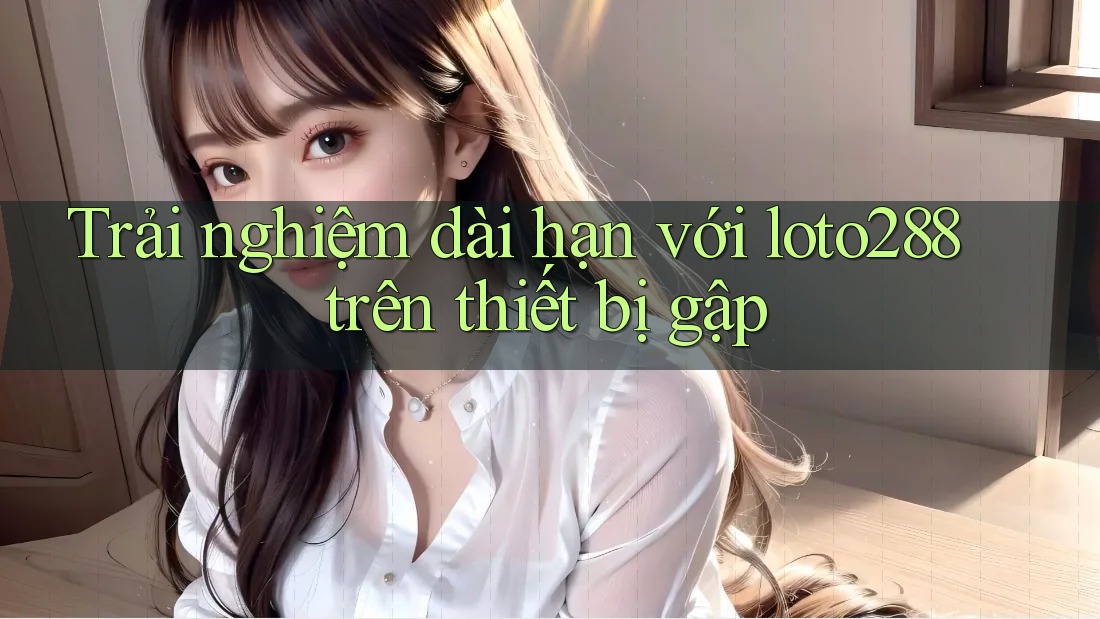 Trải nghiệm dài hạn với loto288 trên thiết bị gập Trải nghiệm dài hạn với loto288 trên thiết bị gập