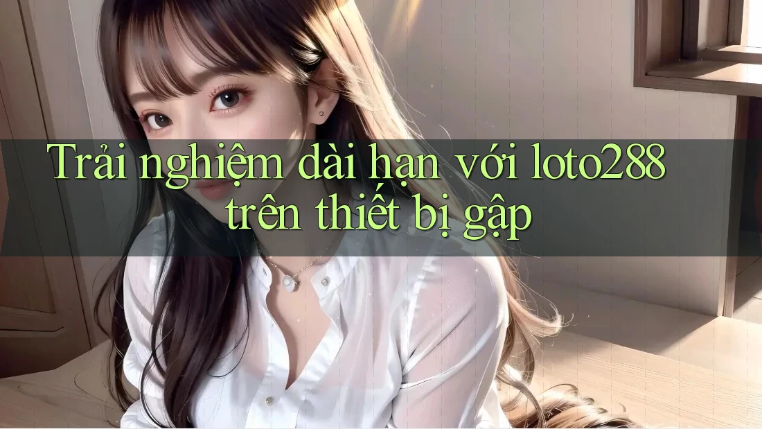 Trải nghiệm dài hạn với loto288 trên thiết bị gập
